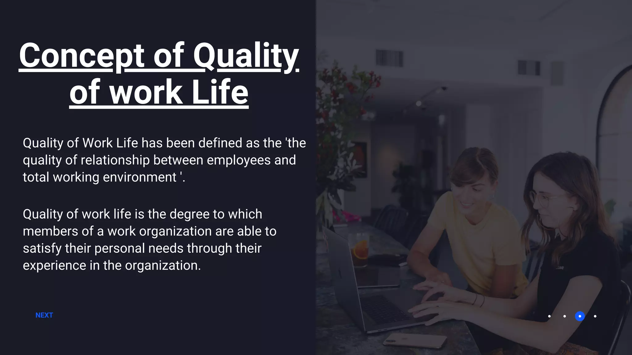 Concept of Quality
of work Life
NEXT
Quality of Work Life has been defined as the 'the
quality of relationship between employees and
total working environment '.
Quality of work life is the degree to which
members of a work organization are able to
satisfy their personal needs through their
experience in the organization.
 