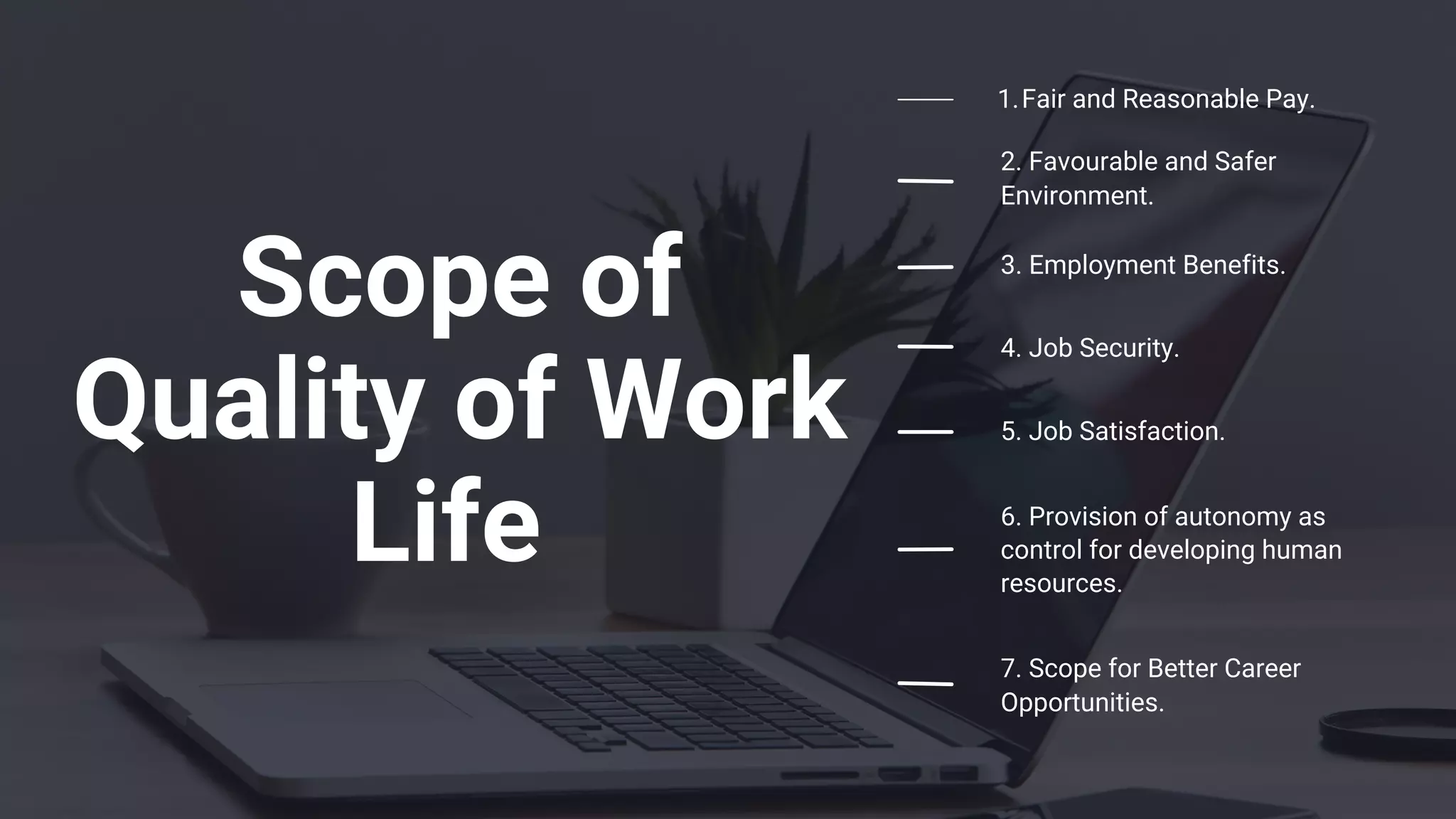 Scope of
Quality of Work
Life
Fair and Reasonable Pay.
1.
2. Favourable and Safer
Environment.
3. Employment Benefits.
4. Job Security.
5. Job Satisfaction.
6. Provision of autonomy as
control for developing human
resources.
7. Scope for Better Career
Opportunities.
 
