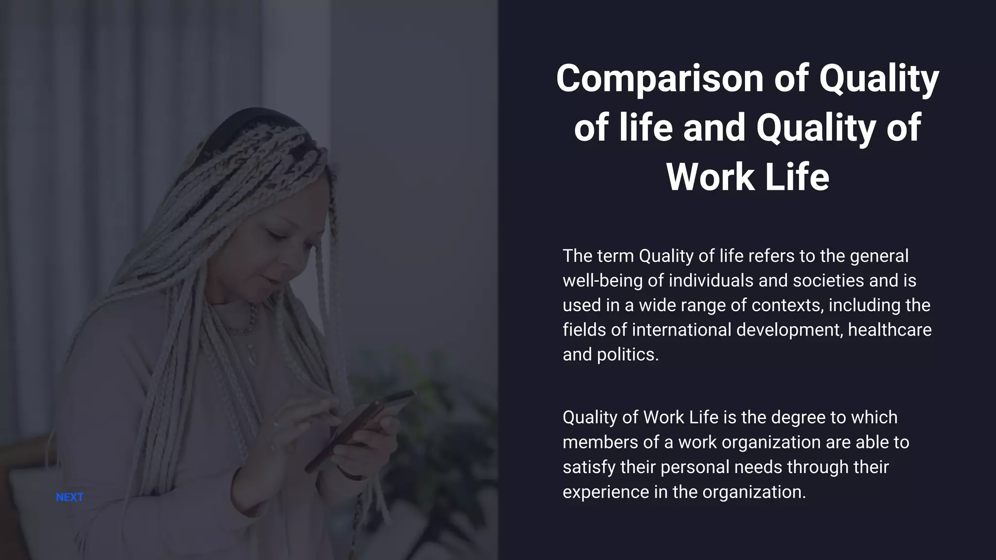 The term Quality of life refers to the general
well-being of individuals and societies and is
used in a wide range of contexts, including the
fields of international development, healthcare
and politics.
Comparison of Quality
of life and Quality of
Work Life
NEXT
Quality of Work Life is the degree to which
members of a work organization are able to
satisfy their personal needs through their
experience in the organization.
 
