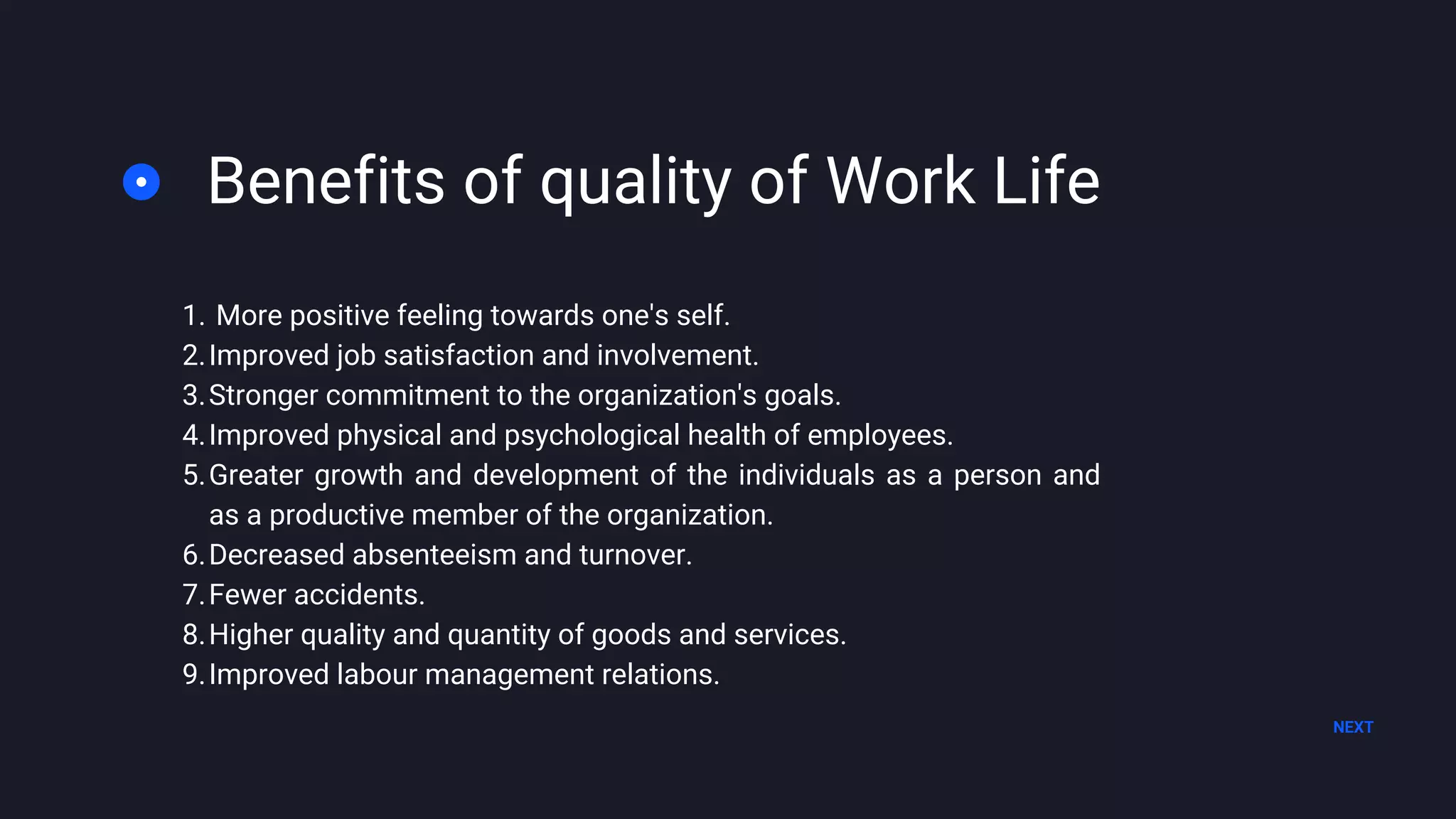 Benefits of quality of Work Life
NEXT
More positive feeling towards one's self.
Improved job satisfaction and involvement.
Stronger commitment to the organization's goals.
Improved physical and psychological health of employees.
Greater growth and development of the individuals as a person and
as a productive member of the organization.
Decreased absenteeism and turnover.
Fewer accidents.
Higher quality and quantity of goods and services.
Improved labour management relations.
1.
2.
3.
4.
5.
6.
7.
8.
9.
 