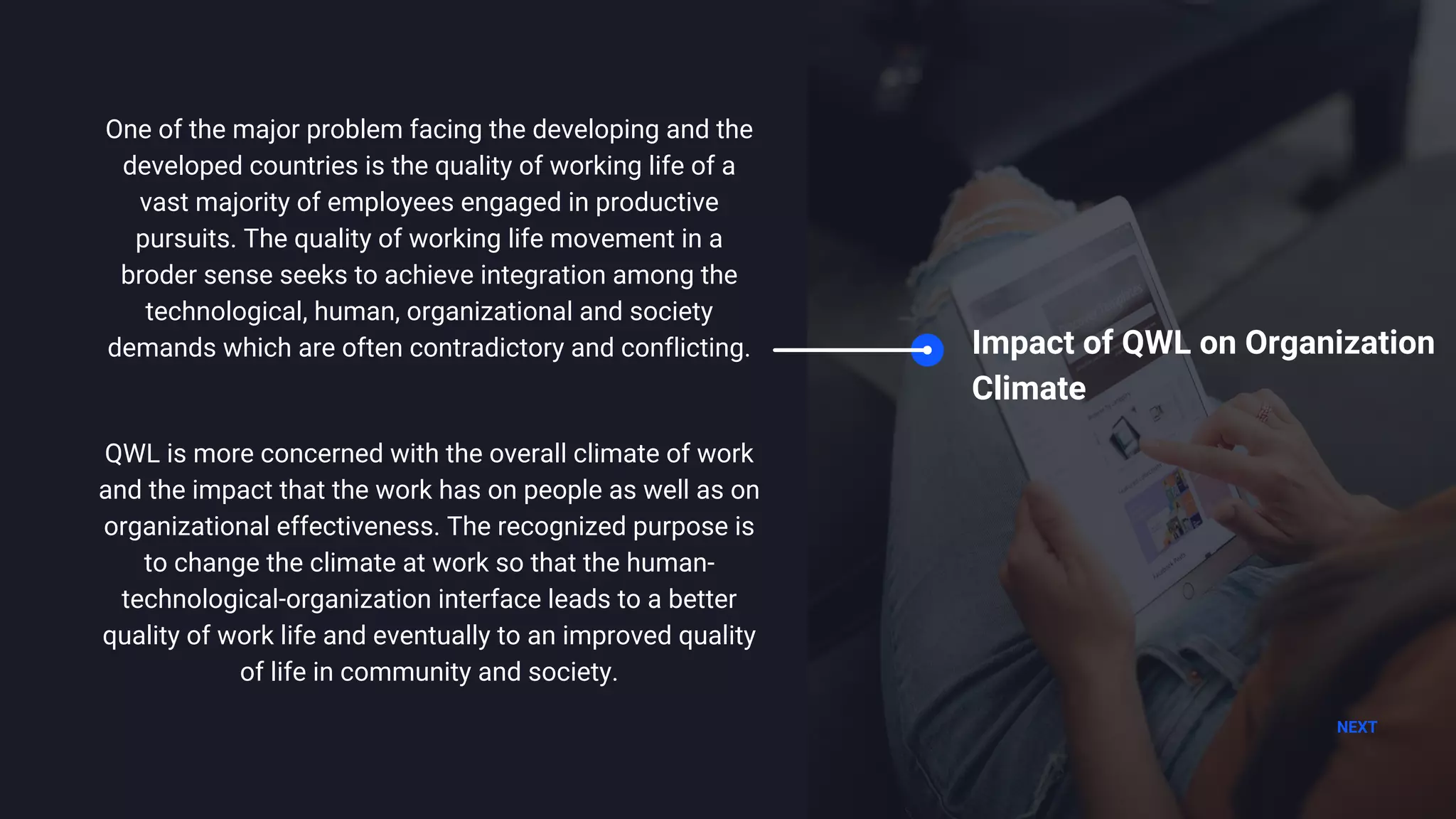 NEXT
Impact of QWL on Organization
Climate
One of the major problem facing the developing and the
developed countries is the quality of working life of a
vast majority of employees engaged in productive
pursuits. The quality of working life movement in a
broder sense seeks to achieve integration among the
technological, human, organizational and society
demands which are often contradictory and conflicting.
QWL is more concerned with the overall climate of work
and the impact that the work has on people as well as on
organizational effectiveness. The recognized purpose is
to change the climate at work so that the human-
technological-organization interface leads to a better
quality of work life and eventually to an improved quality
of life in community and society.
 
