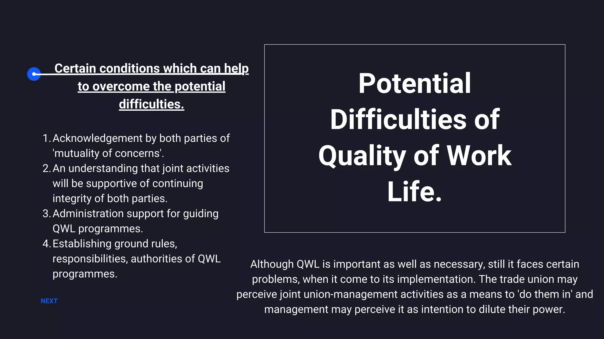 Although QWL is important as well as necessary, still it faces certain
problems, when it come to its implementation. The trade union may
perceive joint union-management activities as a means to 'do them in' and
management may perceive it as intention to dilute their power.
Potential
Difficulties of
Quality of Work
Life.
NEXT
Certain conditions which can help
to overcome the potential
difficulties.
Acknowledgement by both parties of
'mutuality of concerns'.
An understanding that joint activities
will be supportive of continuing
integrity of both parties.
Administration support for guiding
QWL programmes.
Establishing ground rules,
responsibilities, authorities of QWL
programmes.
1.
2.
3.
4.
 