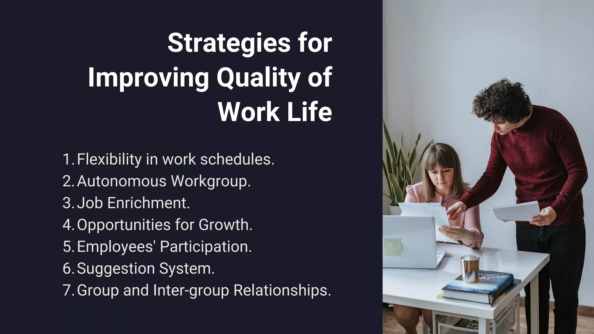 Strategies for
Improving Quality of
Work Life
Flexibility in work schedules.
Autonomous Workgroup.
Job Enrichment.
Opportunities for Growth.
Employees' Participation.
Suggestion System.
Group and Inter-group Relationships.
1.
2.
3.
4.
5.
6.
7.
 