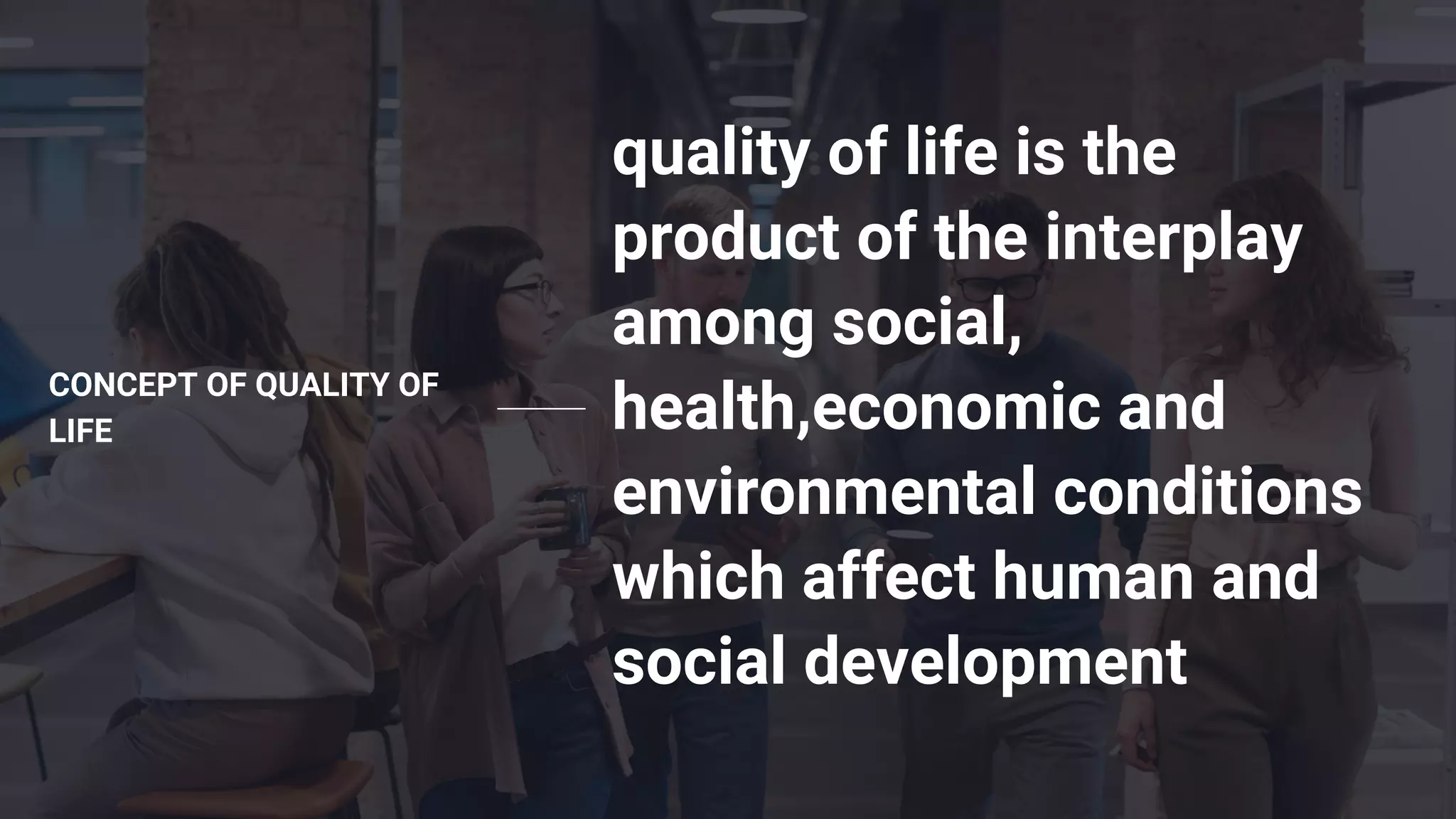 CONCEPT OF QUALITY OF
LIFE
quality of life is the
product of the interplay
among social,
health,economic and
environmental conditions
which affect human and
social development
 