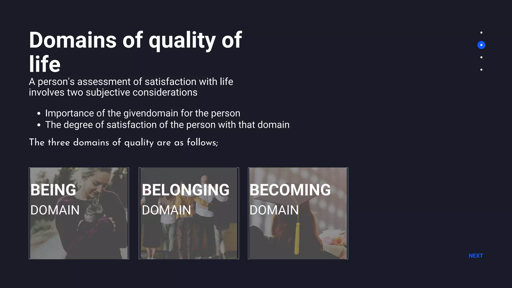 Domains of quality of
life
A person's assessment of satisfaction with life
involves two subjective considerations
Importance of the givendomain for the person
The degree of satisfaction of the person with that domain
NEXT
BEING
DOMAIN
The three domains of quality are as follows;
BELONGING
DOMAIN
BECOMING
DOMAIN
 