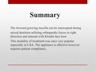 Summary
The forward growing maxilla can be intercepted during
mixed dentition utilising orthopaedic forces in right
direction and amount with Kloehn face bow
This modality of treatment was once very popular
especially in USA. The appliance is effective however
requires patient compliance..
 