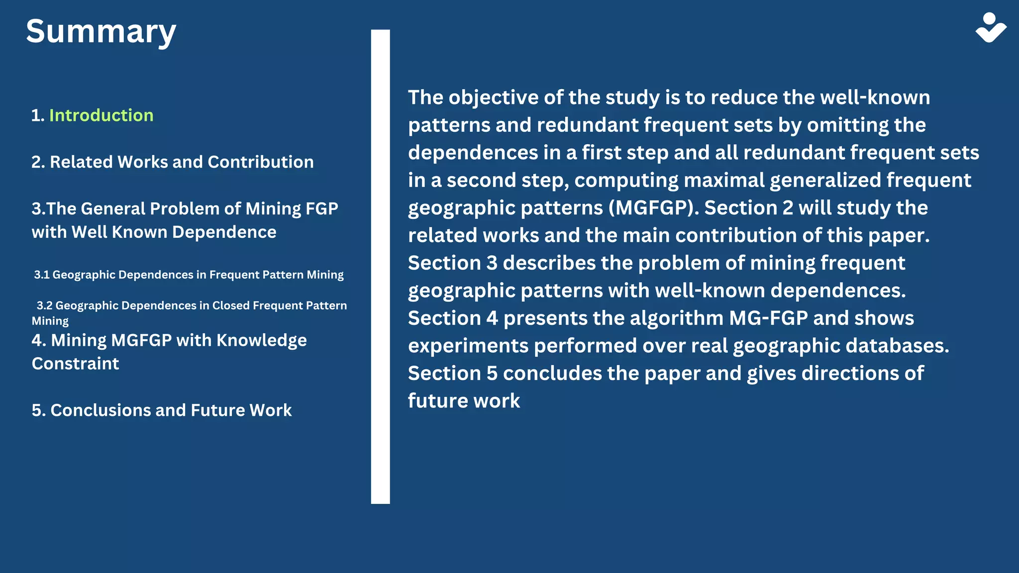 Summary
1. Introduction
2. Related Works and Contribution
3.The General Problem of Mining FGP
with Well Known Dependence
3.1 Geographic Dependences in Frequent Pattern Mining
3.2 Geographic Dependences in Closed Frequent Pattern
Mining
4. Mining MGFGP with Knowledge
Constraint
5. Conclusions and Future Work
The objective of the study is to reduce the well-known
patterns and redundant frequent sets by omitting the
dependences in a first step and all redundant frequent sets
in a second step, computing maximal generalized frequent
geographic patterns (MGFGP). Section 2 will study the
related works and the main contribution of this paper.
Section 3 describes the problem of mining frequent
geographic patterns with well-known dependences.
Section 4 presents the algorithm MG-FGP and shows
experiments performed over real geographic databases.
Section 5 concludes the paper and gives directions of
future work
 