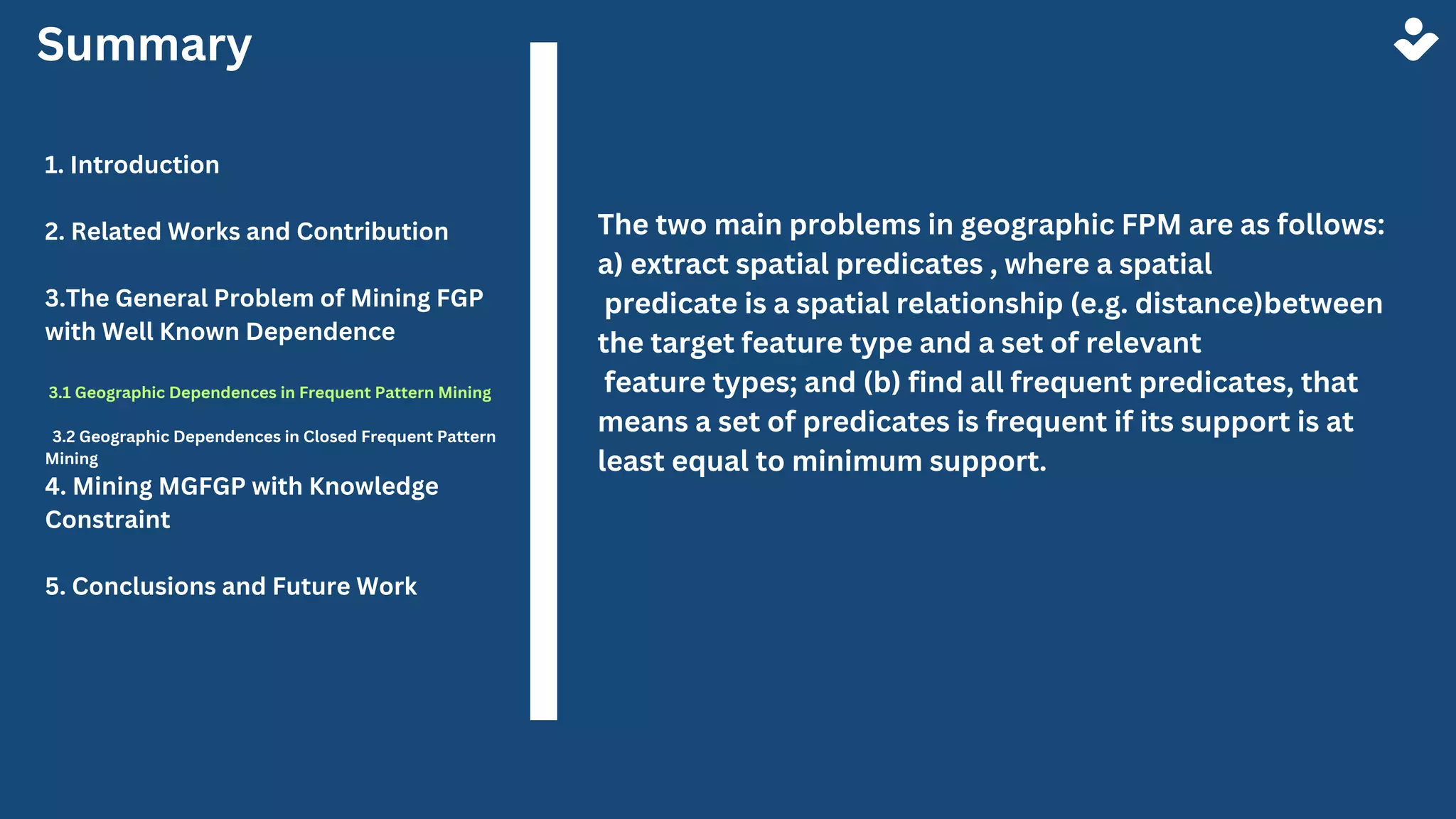 Summary
1. Introduction
2. Related Works and Contribution
3.The General Problem of Mining FGP
with Well Known Dependence
3.1 Geographic Dependences in Frequent Pattern Mining
3.2 Geographic Dependences in Closed Frequent Pattern
Mining
4. Mining MGFGP with Knowledge
Constraint
5. Conclusions and Future Work
The two main problems in geographic FPM are as follows:
a) extract spatial predicates , where a spatial
predicate is a spatial relationship (e.g. distance)between
the target feature type and a set of relevant
feature types; and (b) find all frequent predicates, that
means a set of predicates is frequent if its support is at
least equal to minimum support.
 