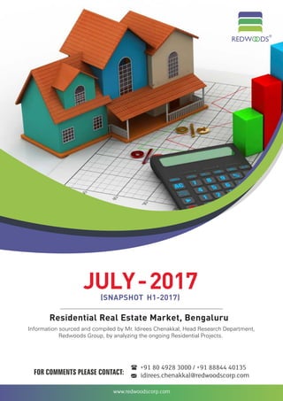 www.redwoodscorp.com
Residential Real Estate Market, Bengaluru
JULY-2017(SNAPSHOT H1-2017)
Information sourced and compiled by Mr. Idirees , Head Research Department,Chenakkal
Redwoods Group, by analyzing the ongoing Residential Projects.
FOR COMMENTS PLEASE CONTACT: idirees.chenakkal@redwoodscorp.com
+91 80 4928 3000 / +91 88844 40135
 