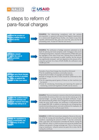 5 steps to reform of 
para-fi scal charges 
EXAMPLE: For determining compliance with the sanitary 
pre-requisites, i.e. general and special food hygiene requirements 
in a constructed slaughterhouse facility, one needs to pay three 
republic administrative fees, plus one court fee, plus one fee for 
proceeding costs. A total of 5 fees for one service. 
EXAMPLE: The veri cation of pledge statement submitted to the 
bank for placing real estate property under mortgage in the course 
of taking housing loans, required a  xed payment of RSD 550 court 
fee regardless of the value of the loan. Starting from 01/09/2014, 
when veri cation was entrusted to public notaries, the fee amount 
was signi cantly increased, and now depends on the amount of ho-using 
loan granted. For a loan of EUR 30,000, the veri cation costs 
10,080 plus VAT. 
Examples of para- scal charges that should be eliminated: 
• Fee for establishing mandatory commodity reserves; 
• Special fee for holders of copyright and related rights. 
Example of charges the title of which should be conformed to their 
true nature: 
• Fee for organizing special games of chance on slot machines (tax 
by nature); 
• Funds for introducing, functioning and improving the system of 
monitoring, control and regulation of traf c (tax by nature). 
EXAMPLE: There are situations in practice where the local administra-tion 
provides the service at their own cost, but the revenues go to the 
national budget – e.g. birth, marriage and death certi cates. A repu-blic 
administrative fee of RSD 120 is charged for issuing the certi cate. 
Under the same Tariff number, the certi cates in international form 
are charged RSD 380. In addition to bearing the cost of keeping these 
records and providing salaries and work conditions for employees, the 
LGs also need to buy the certi cate paper forms. 
EXAMPLE: In 2009, the Government adopted a Decree on the amo-unt 
of fee for issuing and extending the certi cate on animal health 
condition, stipulating the amount of RSD 11 per bee community. 
Only a year later, the Government amended the Decree, raising the 
fee to RSD 64, which is a 581% increase and cannot be justi ed with 
in ation and growth in foreign exchange rate. This is a service requ-iring 
no investments – all prior actions are paid, this is only a fee for 
issuing the certi cate. 
1 
2 
3 
4 
5 
Eliminate the practice of 
charging multiple fees for 
the same service 
Adjust the amount 
of fees to the cost of 
service provided 
Eliminate para-fi scal charges 
where no service is provided 
in return, or conform the 
charges to their true nature 
Regulate the system of local 
government revenues and 
return the revenues from fees 
that naturally belong to LG 
Change the regulations to 
ensure predictability and 
transparency of non-tax 
charges 
