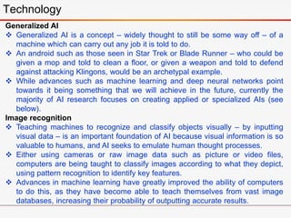 Technology
Generalized AI
 Generalized AI is a concept – widely thought to still be some way off – of a
machine which can carry out any job it is told to do.
 An android such as those seen in Star Trek or Blade Runner – who could be
given a mop and told to clean a floor, or given a weapon and told to defend
against attacking Klingons, would be an archetypal example.
 While advances such as machine learning and deep neural networks point
towards it being something that we will achieve in the future, currently the
majority of AI research focuses on creating applied or specialized AIs (see
below).
Image recognition
 Teaching machines to recognize and classify objects visually – by inputting
visual data – is an important foundation of AI because visual information is so
valuable to humans, and AI seeks to emulate human thought processes.
 Either using cameras or raw image data such as picture or video files,
computers are being taught to classify images according to what they depict,
using pattern recognition to identify key features.
 Advances in machine learning have greatly improved the ability of computers
to do this, as they have become able to teach themselves from vast image
databases, increasing their probability of outputting accurate results.
 