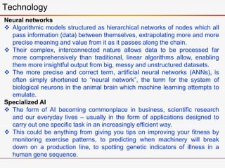 Technology
Neural networks
 Algorithmic models structured as hierarchical networks of nodes which all
pass information (data) between themselves, extrapolating more and more
precise meaning and value from it as it passes along the chain.
 Their complex, interconnected nature allows data to be processed far
more comprehensively than traditional, linear algorithms allow, enabling
them more insightful output from big, messy and unstructured datasets.
 The more precise and correct term, artificial neural networks (ANNs), is
often simply shortened to “neural network”, the term for the system of
biological neurons in the animal brain which machine learning attempts to
emulate.
Specialized AI
 The form of AI becoming commonplace in business, scientific research
and our everyday lives – usually in the form of applications designed to
carry out one specific task in an increasingly efficient way.
 This could be anything from giving you tips on improving your fitness by
monitoring exercise patterns, to predicting when machinery will break
down on a production line, to spotting genetic indicators of illness in a
human gene sequence.
 
