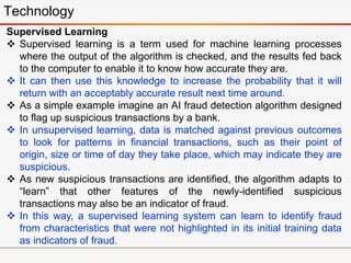 Technology
Supervised Learning
 Supervised learning is a term used for machine learning processes
where the output of the algorithm is checked, and the results fed back
to the computer to enable it to know how accurate they are.
 It can then use this knowledge to increase the probability that it will
return with an acceptably accurate result next time around.
 As a simple example imagine an AI fraud detection algorithm designed
to flag up suspicious transactions by a bank.
 In unsupervised learning, data is matched against previous outcomes
to look for patterns in financial transactions, such as their point of
origin, size or time of day they take place, which may indicate they are
suspicious.
 As new suspicious transactions are identified, the algorithm adapts to
“learn” that other features of the newly-identified suspicious
transactions may also be an indicator of fraud.
 In this way, a supervised learning system can learn to identify fraud
from characteristics that were not highlighted in its initial training data
as indicators of fraud.
 