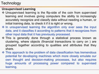 Technology
Unsupervised Learning
 Unsupervised learning is the flip-side of the coin from supervised
learning and involves giving computers the ability to increasingly
accurately recognize and classify data without needing a human, or
initial training data, to check it if it is right or wrong.
 In unsupervised learning the algorithm only ever sees the input
data, and it classifies it according to patterns that it recognizes from
other input data that it has previously processed.
 This is generally done through a statistical process known as
clustering, where objects (financial transactions to carry on ) are
grouped together according to qualities and attributes that they
share.
 This approach to the problem of data classification has tremendous
potential for developing machines which more closely emulate our
own thought and decision-making processes, but also requires
huge amounts of processing power compared to supervised
learning.
 
