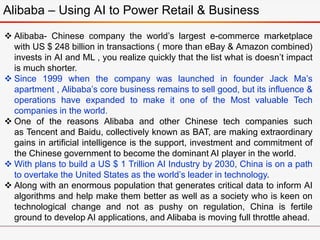 Alibaba – Using AI to Power Retail & Business
 Alibaba- Chinese company the world’s largest e-commerce marketplace
with US $ 248 billion in transactions ( more than eBay & Amazon combined)
invests in AI and ML , you realize quickly that the list what is doesn’t impact
is much shorter.
 Since 1999 when the company was launched in founder Jack Ma’s
apartment , Alibaba’s core business remains to sell good, but its influence &
operations have expanded to make it one of the Most valuable Tech
companies in the world.
 One of the reasons Alibaba and other Chinese tech companies such
as Tencent and Baidu, collectively known as BAT, are making extraordinary
gains in artificial intelligence is the support, investment and commitment of
the Chinese government to become the dominant AI player in the world.
 With plans to build a US $ 1 Trillion AI Industry by 2030, China is on a path
to overtake the United States as the world’s leader in technology.
 Along with an enormous population that generates critical data to inform AI
algorithms and help make them better as well as a society who is keen on
technological change and not as pushy on regulation, China is fertile
ground to develop AI applications, and Alibaba is moving full throttle ahead.
 
