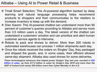 Alibaba – Using AI to Power Retail & Business
 Tmall Smart Selection: This AI-powered algorithm backed by deep
learning and natural language processing helps recommend
products to shoppers and then communicates to the retailers to
increase inventory to keep up with the demand.
 Dian Xiaomi: This AI-powered chatbot can understand more than 90
percent of customer’s queries according to Alibaba and serves more
than 3.5 million users a day. The latest version of the chatbot can
understand a customers’ emotion and can prioritize and alert human
customer service agents to intervene.
 Robots to pack and drones to deliver. More than 200 robots in
automated warehouses can process 1 million shipments each day.
 Once the robots received the orders on Singles’ Day, they packaged
and shipped the goods, and, in some cases, their efficient allowed
same-day shipment. Alibaba also used drones for some deliveries.
These technological advances that helped power Singles’ Day last year resulted in $25
billion in sales, up from $17.8 billion in sales for Single’s Day 2016 and more than the
GDP of Iceland and nearly $20 billion more than Cyber Monday in the U.S.
 