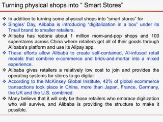 Turning physical shops into “ Smart Stores”
 In addition to turning some physical shops into “smart stores” for
 Singles’ Day, Alibaba is introducing “digitalization in a box” under its
Tmall brand to smaller retailers.
 Alibaba has redone about 1 million mom-and-pop shops and 100
superstores across China where retailers get all of their goods through
Alibaba's platform and use its Alipay app.
 These efforts allow Alibaba to create self-contained, AI-infused retail
models that combine e-commerce and brick-and-mortar into a mixed
experience.
 Alibaba gives retailers a relatively low cost to join and provides the
operating systems for stores to go digital.
 According to the McKinsey Global Institute, 42% of global ecommerce
transactions took place in China, more than Japan, France, Germany,
the UK and the U.S. combined.
 Many believe that it will only be those retailers who embrace digitization
who will survive, and Alibaba is providing the structure to make it
possible.
 