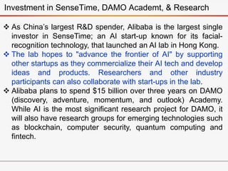 Investment in SenseTime, DAMO Academt, & Research
 As China’s largest R&D spender, Alibaba is the largest single
investor in SenseTime; an AI start-up known for its facial-
recognition technology, that launched an AI lab in Hong Kong.
 The lab hopes to "advance the frontier of AI" by supporting
other startups as they commercialize their AI tech and develop
ideas and products. Researchers and other industry
participants can also collaborate with start-ups in the lab.
 Alibaba plans to spend $15 billion over three years on DAMO
(discovery, adventure, momentum, and outlook) Academy.
While AI is the most significant research project for DAMO, it
will also have research groups for emerging technologies such
as blockchain, computer security, quantum computing and
fintech.
 