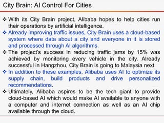 City Brain: AI Control For Cities
 With its City Brain project, Alibaba hopes to help cities run
their operations by artificial intelligence.
 Already improving traffic issues, City Brain uses a cloud-based
system where data about a city and everyone in it is stored
and processed through AI algorithms.
 The project’s success in reducing traffic jams by 15% was
achieved by monitoring every vehicle in the city. Already
successful in Hangzhou, City Brain is going to Malaysia next.
 In addition to these examples, Alibaba uses AI to optimize its
supply chain, build products and drive personalized
recommendations.
 Ultimately, Alibaba aspires to be the tech giant to provide
cloud-based AI which would make AI available to anyone with
a computer and internet connection as well as an AI chip
available through the cloud.
 