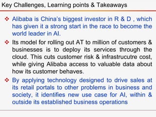  Alibaba is China’s biggest investor in R & D , which
has given it a strong start in the race to become the
world leader in AI.
 Its model for rolling out AT to million of customers &
businesses is to deploy its services through the
cloud. This cuts customer risk & infrastrucutre cost,
while giving Alibaba access to valuable data about
how its customer behaves.
 By applying technology designed to drive sales at
its retail portals to other problems in business and
society, it identifies new use case for AI, within &
outside its established business operations
Key Challenges, Learning points & Takeaways
 
