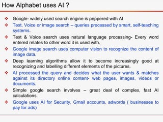  Google- widely used search engine is peppered with AI
 Text, Voice or image search – queries processed by smart, self-teaching
systems.
 Text & Voice search uses natural language processing- Every word
entered relates to other word it is used with.
 Google image search uses computer vision to recognize the content of
image data.
 Deep learning algorithms allow it to become increasingly good at
recognizing and labelling different elements of the pictures.
 AI processed the query and decides what the user wants & matches
against its directory online content- web pages, images, videos or
documents.
 Simple google search involves – great deal of complex, fast AI
calculations.
 Google uses AI for Security, Gmail accounts, adwords ( businesses to
pay for ads)
How Alphabet uses AI ?
 