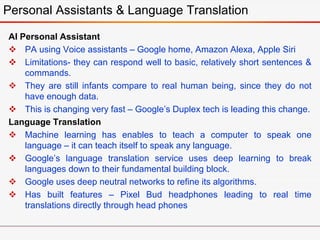 AI Personal Assistant
 PA using Voice assistants – Google home, Amazon Alexa, Apple Siri
 Limitations- they can respond well to basic, relatively short sentences &
commands.
 They are still infants compare to real human being, since they do not
have enough data.
 This is changing very fast – Google’s Duplex tech is leading this change.
Language Translation
 Machine learning has enables to teach a computer to speak one
language – it can teach itself to speak any language.
 Google’s language translation service uses deep learning to break
languages down to their fundamental building block.
 Google uses deep neutral networks to refine its algorithms.
 Has built features – Pixel Bud headphones leading to real time
translations directly through head phones
Personal Assistants & Language Translation
 