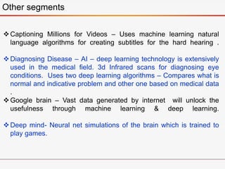 Other segments
Captioning Millions for Videos – Uses machine learning natural
language algorithms for creating subtitles for the hard hearing .
Diagnosing Disease – AI – deep learning technology is extensively
used in the medical field. 3d Infrared scans for diagnosing eye
conditions. Uses two deep learning algorithms – Compares what is
normal and indicative problem and other one based on medical data
.
Google brain – Vast data generated by internet will unlock the
usefulness through machine learning & deep learning.
Deep mind- Neural net simulations of the brain which is trained to
play games.
 