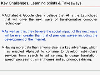 Key Challenges, Learning points & Takeaways
Alphabet & Google clearly believe that AI is the Launchpad
that will drive the next wave of transformative computer
technology.
As well as this, they believe the social impact of this next wave
will be even greater than that of previous waves- including the
development of the internet.
Having more data than anyone else is a key advantage, which
has enabled Alphabet to continue to develop first-in-class
services from search to ad serving, language translation,
speech processing , smart homes and autonomous driving.
 