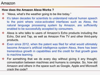 How does the Amazon Alexa Works ?
 “Alexa, what’s the weather going to be like today.”
 It’s taken decades for scientists to understand natural human speech
to the point where voice-activated interfaces such as Alexa, the
natural language processing system by Amazon, are sufficiently
enabled to be successfully accepted by consumers.
 Alexa is who talks to users of Amazon’s Echo products including the
Echo, Dot and Tap, as well as Amazon Fire TV and other third-party
products.
 Even since 2012, when the patent was filed for what would ultimately
become Amazon’s artificial intelligence system Alexa, there has been
tremendous growth in capabilities and the credit for that growth goes
to machine learning.
 For something that we do every day without giving it any thought,
conversation between machines and humans is complex. So, how did
Amazon and others in the space such as Google, Apple and Microsoft
crack the code?
Amazon
 