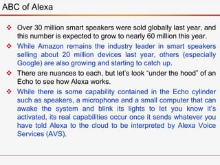  Over 30 million smart speakers were sold globally last year, and
this number is expected to grow to nearly 60 million this year.
 While Amazon remains the industry leader in smart speakers
selling about 20 million devices last year, others (especially
Google) are also growing and starting to catch up.
 There are nuances to each, but let’s look “under the hood” of an
Echo to see how Alexa works.
 While there is some capability contained in the Echo cylinder
such as speakers, a microphone and a small computer that can
awake the system and blink its lights to let you know it’s
activated, its real capabilities occur once it sends whatever you
have told Alexa to the cloud to be interpreted by Alexa Voice
Services (AVS).
ABC of Alexa
 