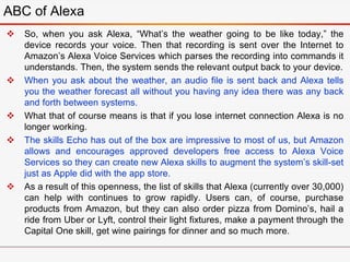  So, when you ask Alexa, “What’s the weather going to be like today,” the
device records your voice. Then that recording is sent over the Internet to
Amazon’s Alexa Voice Services which parses the recording into commands it
understands. Then, the system sends the relevant output back to your device.
 When you ask about the weather, an audio file is sent back and Alexa tells
you the weather forecast all without you having any idea there was any back
and forth between systems.
 What that of course means is that if you lose internet connection Alexa is no
longer working.
 The skills Echo has out of the box are impressive to most of us, but Amazon
allows and encourages approved developers free access to Alexa Voice
Services so they can create new Alexa skills to augment the system’s skill-set
just as Apple did with the app store.
 As a result of this openness, the list of skills that Alexa (currently over 30,000)
can help with continues to grow rapidly. Users can, of course, purchase
products from Amazon, but they can also order pizza from Domino’s, hail a
ride from Uber or Lyft, control their light fixtures, make a payment through the
Capital One skill, get wine pairings for dinner and so much more.
ABC of Alexa
 