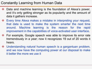  Data and machine learning is the foundation of Alexa’s power,
and it’s only getting stronger as its popularity and the amount of
data it gathers increase.
 Every time Alexa makes a mistake in interpreting your request,
that data is used to make the system smarter the next time
around. Machine learning is the reason for the rapid
improvement in the capabilities of voice-activated user interface.
 For example, Google speech was able to improve its error rate
tremendously in a year; now it recognizes 19 out of 20 words it
hears.
 Understanding natural human speech is a gargantuan problem,
and we now have the computing power at our disposal to make
it better the more we use it
Constantly Learning from Human Data
 