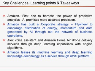  Amazon- First one to harness the power of predictive
analytics . AI promises more accurate prediction.
 Amazon has built a Corporate strategy – Flywheel to
encourage distribution of energy, momentum and data
generated by AI through out the network of business
operations.
 Alex voice assistant and Amazon Prime Air drone delivery
services through deep learning capabilities with engine
algorithms.
 Amazon leases its machine learning and deep learning
knowledge /technology as a service through AWS platform .
Key Challenges, Learning points & Takeaways
 