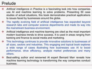  Artificial Intelligence in Practice is a fascinating look into how companies
use AI and machine learning to solve problems. Presenting 50 case
studies of actual situations, this book demonstrates practical applications
to issues faced by businesses around the globe.
 The rapidly evolving field of artificial intelligence has expanded beyond
research labs and computer science departments and made its way into
the mainstream business environment.
 Artificial intelligence and machine learning are cited as the most important
modern business trends to drive success. It is used in areas ranging from
banking and finance to social media and marketing.
 This technology continues to provide innovative solutions to businesses of
all sizes, sectors and industries. This engaging and topical book explores
a wide range of cases illustrating how businesses use AI to boost
performance, drive efficiency, analyze market preferences and many
others.
 Best-selling author and renowned AI expert Bernard Marr reveals how
machine learning technology is transforming the way companies conduct
business.
Prelude
 