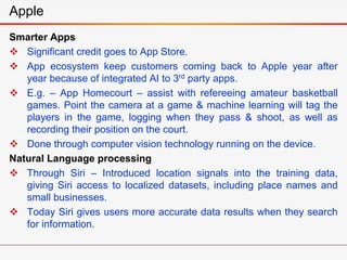 Smarter Apps
 Significant credit goes to App Store.
 App ecosystem keep customers coming back to Apple year after
year because of integrated AI to 3rd party apps.
 E.g. – App Homecourt – assist with refereeing amateur basketball
games. Point the camera at a game & machine learning will tag the
players in the game, logging when they pass & shoot, as well as
recording their position on the court.
 Done through computer vision technology running on the device.
Natural Language processing
 Through Siri – Introduced location signals into the training data,
giving Siri access to localized datasets, including place names and
small businesses.
 Today Siri gives users more accurate data results when they search
for information.
Apple
 