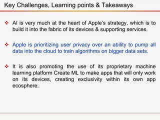  AI is very much at the heart of Apple’s strategy, which is to
build it into the fabric of its devices & supporting services.
 Apple is prioritizing user privacy over an ability to pump all
data into the cloud to train algorithms on bigger data sets.
 It is also promoting the use of its proprietary machine
learning platform Create ML to make apps that will only work
on its devices, creating exclusivity within its own app
ecosphere.
Key Challenges, Learning points & Takeaways
 