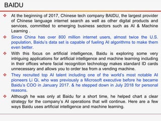  At the beginning of 2017, Chinese tech company BAIDU, the largest provider
of Chinese language internet search as well as other digital products and
services, committed to emerging business sectors such as AI & Machine
Learning .
 Since China has over 800 million internet users, almost twice the U.S.
population, Baidu’s data set is capable of fueling AI algorithms to make them
even better.
 With this focus on artificial intelligence, Baidu is exploring some very
intriguing applications for artificial intelligence and machine learning including
in their offices where facial recognition technology makes standard ID cards
unnecessary and allows you to order tea from a vending machine.
 They recruited top AI talent including one of the world’s most notable AI
pioneers Li Qi, who was previously a Microsoft executive before he became
Baidu’s COO in January 2017. & he stepped down in July 2018 for personal
reasons.
 Although he was only at Baidu for a short time, he helped chart a clear
strategy for the company’s AI operations that will continue. Here are a few
ways Baidu uses artificial intelligence and machine learning.
BAIDU
 