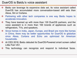  Baidu can leverage its expansive data set, its voice assistant called
DuerOS has accumulated more conversation-based skill sets than
Alexa, Siri or Cortana.
 Partnering with other tech companies is one way Baidu hopes to
accelerate innovation.
 They have teamed up with more than 130 DuerOS partners, and the
voice assistant is in more than 100 brands of appliances such as
refrigerators, TVs, and speakers.
 Since homes in India, Japan, Europe, and Brazil are more like homes
in China, there may be better opportunities for DuerOS to globalize
since Alexa, Cortana and Echo are optimized for American
households.
 At CES 2018, Baidu debuted its DuerOS-Powered smart screen called
Little Fish VS1.
 This technology can recognize and respond to individual faces.
DuerOS is Baidu’s voice assistant
 