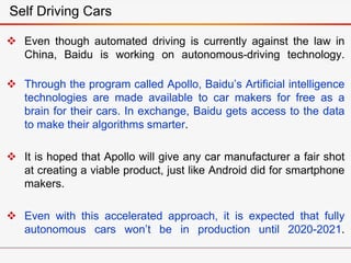 Even though automated driving is currently against the law in
China, Baidu is working on autonomous-driving technology.
 Through the program called Apollo, Baidu’s Artificial intelligence
technologies are made available to car makers for free as a
brain for their cars. In exchange, Baidu gets access to the data
to make their algorithms smarter.
 It is hoped that Apollo will give any car manufacturer a fair shot
at creating a viable product, just like Android did for smartphone
makers.
 Even with this accelerated approach, it is expected that fully
autonomous cars won’t be in production until 2020-2021.
Self Driving Cars
 