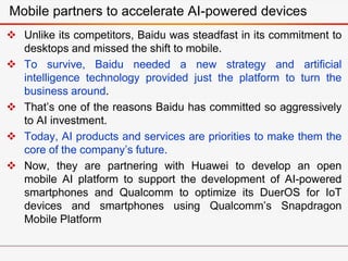  Unlike its competitors, Baidu was steadfast in its commitment to
desktops and missed the shift to mobile.
 To survive, Baidu needed a new strategy and artificial
intelligence technology provided just the platform to turn the
business around.
 That’s one of the reasons Baidu has committed so aggressively
to AI investment.
 Today, AI products and services are priorities to make them the
core of the company’s future.
 Now, they are partnering with Huawei to develop an open
mobile AI platform to support the development of AI-powered
smartphones and Qualcomm to optimize its DuerOS for IoT
devices and smartphones using Qualcomm’s Snapdragon
Mobile Platform
Mobile partners to accelerate AI-powered devices
 