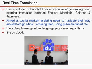  Has developed a handheld device capable of generating deep
learning translation between English, Mandarin, Chinese &
Japanese.
 Aimed at tourist market- assisting users to navigate their way
around foreign cities – ordering food, using public transport etc.
 Uses deep learning natural language processing algorithms.
 It is on cloud.
Real Time Translation
 
