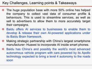  The huge population base with more 50% online has helped
the company to collect vast data of consumer profile &
behaviours. This is used to streamline services, as well as
sell to advertisers to allow them to more accurately target
their campaigns.
 Baidu offers AI services to businesses to enable them to
develop & release their own AI-powered applications under
its Baidu Brain framework.
 Making strategic partnership with China’s largest smartphone
manufacturer- Huawei to incorporate AI inside smart phones.
 Baidu has China’s and possibly the world’s most advanced
autonomous vehicle program with cars powered by its Apollo
technology expected to bring a level 4 autonomy to the roads
soon
Key Challenges, Learning points & Takeaways
 