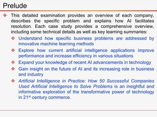  This detailed examination provides an overview of each company,
describes the specific problem and explains how AI facilitates
resolution. Each case study provides a comprehensive overview,
including some technical details as well as key learning summaries:
 Understand how specific business problems are addressed by
innovative machine learning methods
 Explore how current artificial intelligence applications improve
performance and increase efficiency in various situations
 Expand your knowledge of recent AI advancements in technology
 Gain insight on the future of AI and its increasing role in business
and industry
 Artificial Intelligence in Practice: How 50 Successful Companies
Used Artificial Intelligence to Solve Problems is an insightful and
informative exploration of the transformative power of technology
in 21st century commerce.
Prelude
 