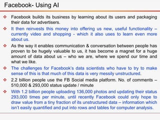  Facebook builds its business by learning about its users and packaging
their data for advertisers.
 It then reinvests this money into offering us new, useful functionality –
currently video and shopping - which it also uses to learn even more
about us.
 As the way it enables communication & conversation between people has
proven to be hugely valuable to us, it has become a magnet for a huge
amount of data about us – who we are, where we spend our time and
what we like.
 The challenges for Facebook’s data scientists who have to try to make
sense of this is that much of this data is very messily unstructured.
 2.2 billion people use the FB Social media platform. No. of comments –
510,000 & 293,000 status update / minute
 With 1.2 billion people uploading 136,000 photos and updating their status
293,000 times per minute, until recently Facebook could only hope to
draw value from a tiny fraction of its unstructured data – information which
isn’t easily quantified and put into rows and tables for computer analysis.
Facebook- Using AI
 