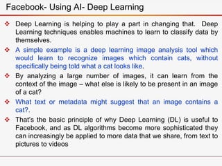  Deep Learning is helping to play a part in changing that. Deep
Learning techniques enables machines to learn to classify data by
themselves.
 A simple example is a deep learning image analysis tool which
would learn to recognize images which contain cats, without
specifically being told what a cat looks like.
 By analyzing a large number of images, it can learn from the
context of the image – what else is likely to be present in an image
of a cat?
 What text or metadata might suggest that an image contains a
cat?.
 That’s the basic principle of why Deep Learning (DL) is useful to
Facebook, and as DL algorithms become more sophisticated they
can increasingly be applied to more data that we share, from text to
pictures to videos
Facebook- Using AI- Deep Learning
 