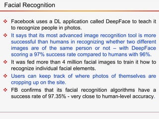  Facebook uses a DL application called DeepFace to teach it
to recognize people in photos.
 It says that its most advanced image recognition tool is more
successful than humans in recognizing whether two different
images are of the same person or not – with DeepFace
scoring a 97% success rate compared to humans with 96%.
 It was fed more than 4 million facial images to train it how to
recognize individual facial elements.
 Users can keep track of where photos of themselves are
cropping up on the site.
 FB confirms that its facial recognition algorithms have a
success rate of 97.35% - very close to human-level accuracy.
Facial Recognition
 