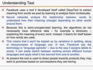  Facebook uses a tool it developed itself called DeepText to extract
meaning from words we post by learning to analyze them contextually.
 Neural networks analyze the relationship between words to
understand how their meaning changes depending on other words
around them.
 Because this is semi-unsupervised learning, the algorithms do not
necessarily have reference data – for example a dictionary –
explaining the meaning of every word. Instead, it learns for itself based
on how words are used.
 This means that it won’t be tripped up by variations in spelling, slang
or idiosyncrasies of language use. In fact, Facebook say the
technology is “language agnostic” – due to the way it assigns labels to
words, it can easily switch between working across different human
languages and apply what it has learned from one to another.
 At present the tool is used to direct people towards products they may
want to purchase based on conversations they are having.
Understanding Text
 