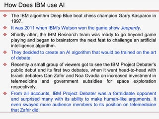  The IBM algorithm Deep Blue beat chess champion Garry Kasparov in
1997.
 It was 2011 when IBM’s Watson won the game show Jeopardy.
 Shortly after, the IBM Research team was ready to go beyond game
playing and began to brainstorm the next feat to challenge an artificial
intelligence algorithm.
 They decided to create an AI algorithm that would be trained on the art
of debate.
 Recently a small group of viewers got to see the IBM Project Debater’s
public debut and its first two debates, when it went head-to-head with
Israeli debaters Dan Zafrir and Noa Ovadia on increased investment in
telemedicine and government subsidies for space exploration
respectively.
 From all accounts, IBM Project Debater was a formidable opponent
and surprised many with its ability to make human-like arguments. It
even swayed more audience members to its position on telemedicine
that Zafrir did.
How Does IBM use AI
 