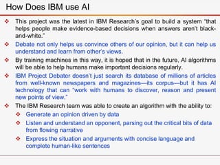 This project was the latest in IBM Research’s goal to build a system “that
helps people make evidence-based decisions when answers aren’t black-
and-white.”
 Debate not only helps us convince others of our opinion, but it can help us
understand and learn from other’s views.
 By training machines in this way, it is hoped that in the future, AI algorithms
will be able to help humans make important decisions regularly.
 IBM Project Debater doesn’t just search its database of millions of articles
from well-known newspapers and magazines—its corpus—but it has AI
technology that can “work with humans to discover, reason and present
new points of view.”
 The IBM Research team was able to create an algorithm with the ability to:
 Generate an opinion driven by data
 Listen and understand an opponent, parsing out the critical bits of data
from flowing narrative
 Express the situation and arguments with concise language and
complete human-like sentences
How Does IBM use AI
 