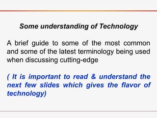 Some understanding of Technology
A brief guide to some of the most common
and some of the latest terminology being used
when discussing cutting-edge
( It is important to read & understand the
next few slides which gives the flavor of
technology)
 